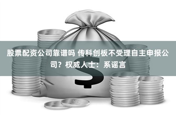 股票配资公司靠谱吗 传科创板不受理自主申报公司？权威人士：系谣言