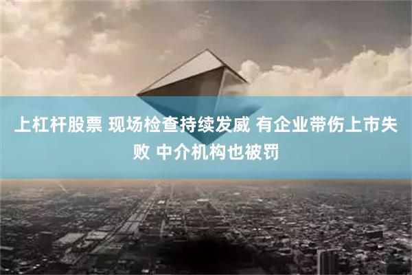 上杠杆股票 现场检查持续发威 有企业带伤上市失败 中介机构也被罚