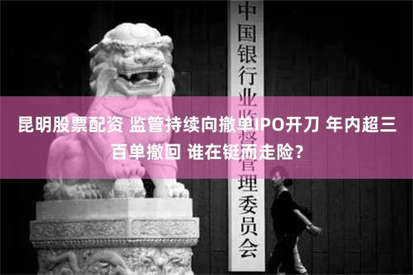 昆明股票配资 监管持续向撤单IPO开刀 年内超三百单撤回 谁在铤而走险？