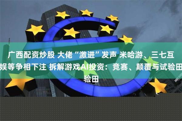 广西配资炒股 大佬“激进”发声 米哈游、三七互娱等争相下注 拆解游戏AI投资：竞赛、颠覆与试验田