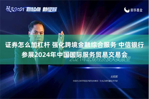 证券怎么加杠杆 强化跨境金融综合服务 中信银行参展2024年中国国际服务贸易交易会