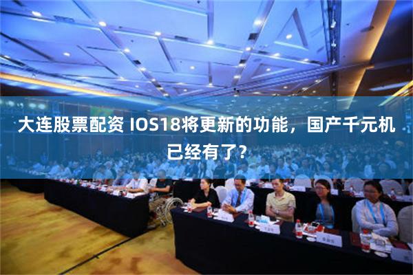 大连股票配资 IOS18将更新的功能，国产千元机已经有了？