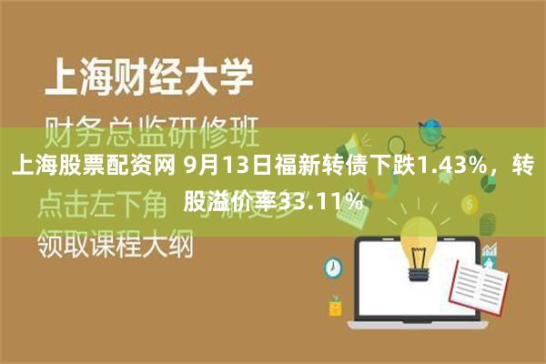 上海股票配资网 9月13日福新转债下跌1.43%，转股溢价率33.11%