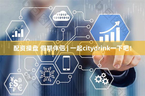 配资操盘 假期伴侣 | 一起citydrink一下吧！