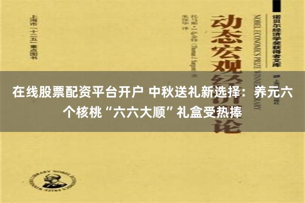 在线股票配资平台开户 中秋送礼新选择：养元六个核桃“六六大顺”礼盒受热捧