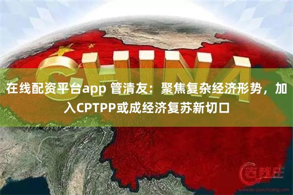 在线配资平台app 管清友：聚焦复杂经济形势，加入CPTPP或成经济复苏新切口