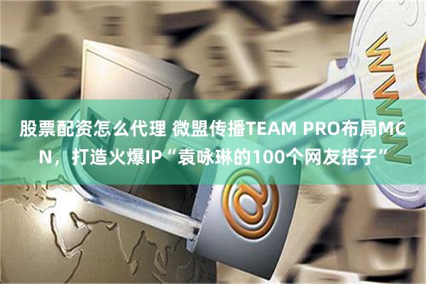 股票配资怎么代理 微盟传播TEAM PRO布局MCN，打造火爆IP“袁咏琳的100个网友搭子”