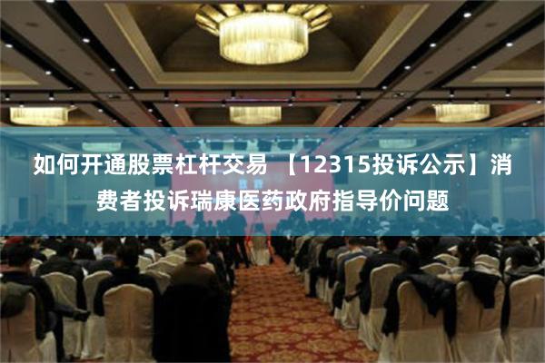 如何开通股票杠杆交易 【12315投诉公示】消费者投诉瑞康医药政府指导价问题