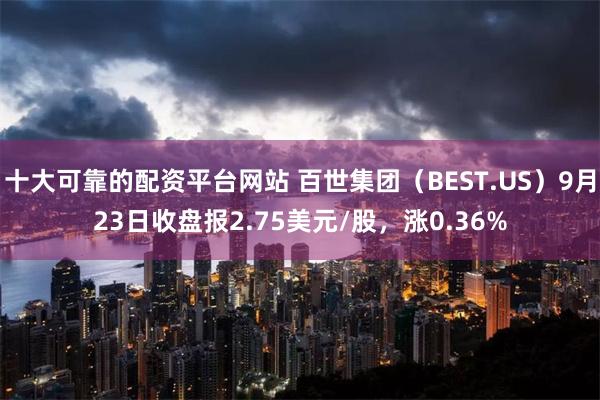 十大可靠的配资平台网站 百世集团（BEST.US）9月23日收盘报2.75美元/股，涨0.36%