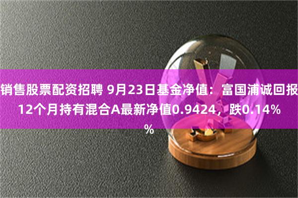 销售股票配资招聘 9月23日基金净值：富国浦诚回报12个月持有混合A最新净值0.9424，跌0.14%