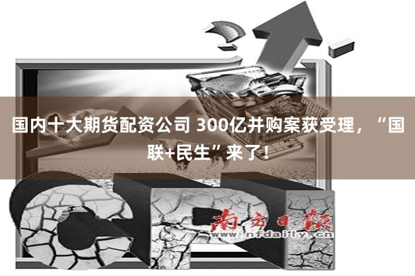 国内十大期货配资公司 300亿并购案获受理，“国联+民生”来了！