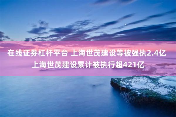 在线证劵杠杆平台 上海世茂建设等被强执2.4亿 上海世茂建设累计被执行超421亿