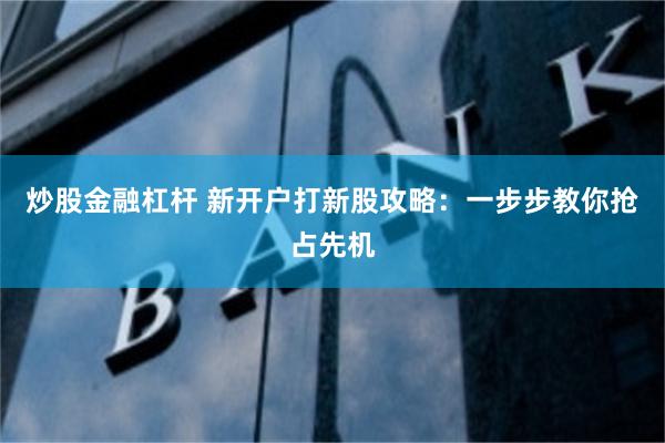 炒股金融杠杆 新开户打新股攻略：一步步教你抢占先机