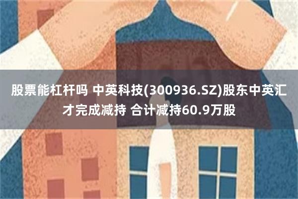 股票能杠杆吗 中英科技(300936.SZ)股东中英汇才完成减持 合计减持60.9万股