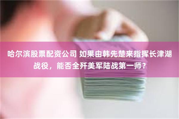 哈尔滨股票配资公司 如果由韩先楚来指挥长津湖战役，能否全歼美军陆战第一师？