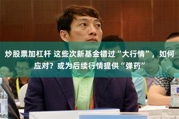 炒股票加杠杆 这些次新基金错过“大行情”，如何应对？或为后续行情提供“弹药”