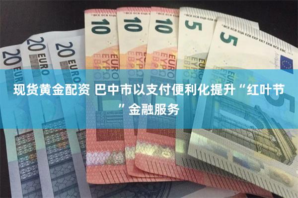 现货黄金配资 巴中市以支付便利化提升“红叶节”金融服务