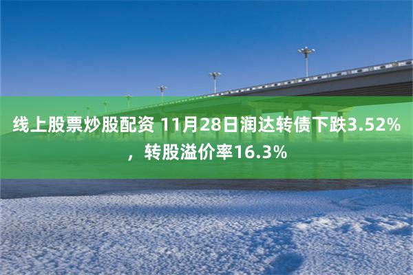 线上股票炒股配资 11月28日润达转债下跌3.52%，转股溢价率16.3%