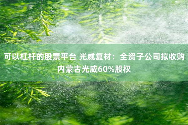 可以杠杆的股票平台 光威复材：全资子公司拟收购内蒙古光威60%股权