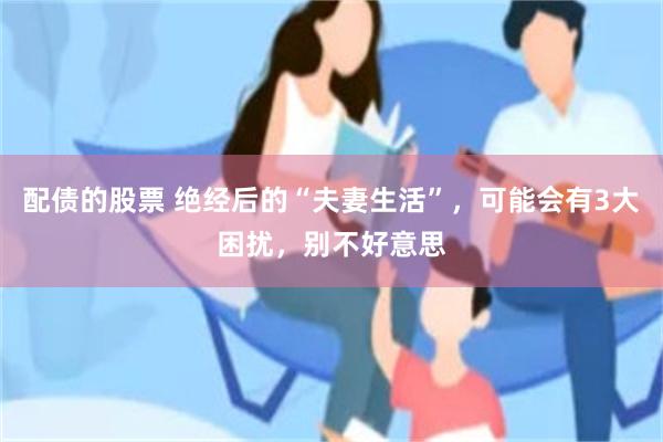 配债的股票 绝经后的“夫妻生活”，可能会有3大困扰，别不好意思