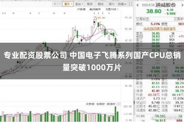 专业配资股票公司 中国电子飞腾系列国产CPU总销量突破1000万片