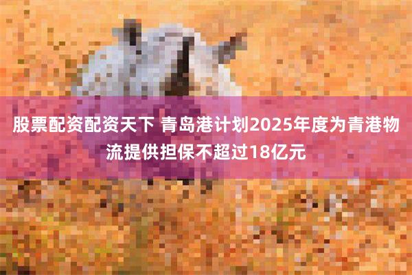 股票配资配资天下 青岛港计划2025年度为青港物流提供担保不超过18亿元