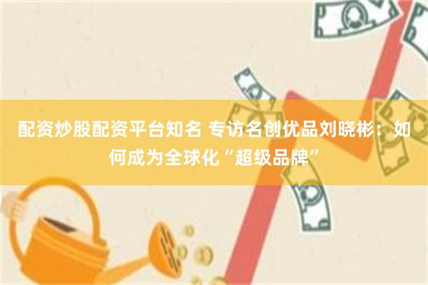 配资炒股配资平台知名 专访名创优品刘晓彬：如何成为全球化“超级品牌”