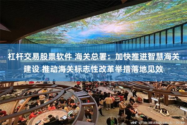 杠杆交易股票软件 海关总署：加快推进智慧海关建设 推动海关标志性改革举措落地见效