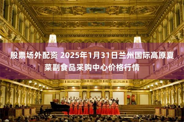 股票场外配资 2025年1月31日兰州国际高原夏菜副食品采购中心价格行情