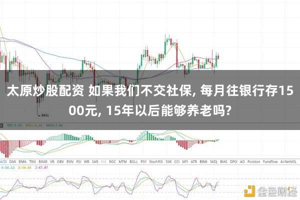 太原炒股配资 如果我们不交社保, 每月往银行存1500元, 15年以后能够养老吗?