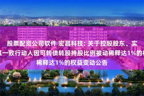 股票配资公司软件 宏昌科技: 关于控股股东、实际控制人及其一致行动人因可转债转股持股比例被动稀释达1%的权益变动公告