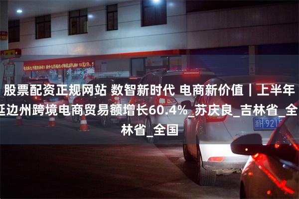 股票配资正规网站 数智新时代 电商新价值｜上半年 延边州跨境电商贸易额增长60.4%_苏庆良_吉林省_全国