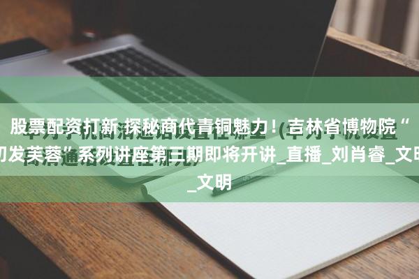 股票配资打新 探秘商代青铜魅力！吉林省博物院“初发芙蓉”系列讲座第三期即将开讲_直播_刘肖睿_文明